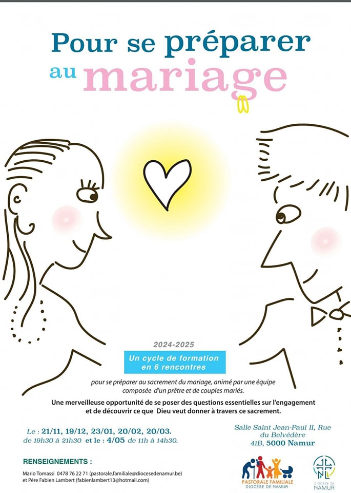 Peut être une image de texte qui dit ’Pour se préparer au mariage や 2024-2025 Un cycle de formation en rencontres pour se préparer sacrement composée d'un prétre mariage, animé une equipe de couples mariés. Une merveilleuse opportunité de se poser des questions essentielles sur l'engagement et de découvrir que Dieu veut donner travers ce sacrement. Le 21/11, 19/12, 23/01, 20/02, 20/03. de 19h30 21h30 le: 4/05 de 11h 14h30. RENSEIGNEMENTS: Salle Saint Jean-Paul u, Rue Belvédère 41B, 5000 Namur Mario Tomassi 04787 047876227 (pestorale.anledcede Pêre Fabien Lambert fabienlambert13@hotmail.com) PASTORALE AMILIALE DIOCESE NAMUR NAMUR’